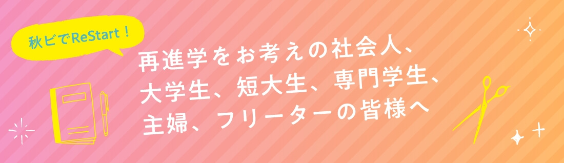 秋ビでReStart！　再進学をお考えの社会人、大学生、短大生、専門学生、主婦、フリーターの皆様へ