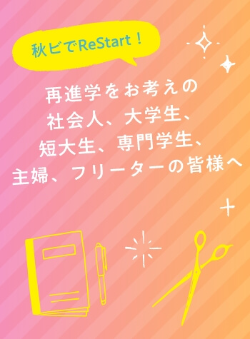 秋ビでReStart！　再進学をお考えの社会人、大学生、短大生、専門学生、主婦、フリーターの皆様へ