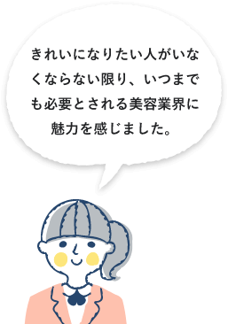 きれいになりたい人がいなくならない限り、いつまでも必要とされる美容業界に魅力を感じました。